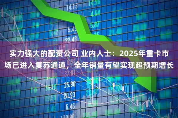 实力强大的配资公司 业内人士：2025年重卡市场已进入复苏通道，全年销量有望实现超预期增长