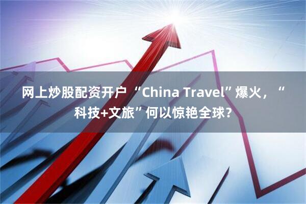 网上炒股配资开户 “China Travel”爆火，“科技+文旅”何以惊艳全球？