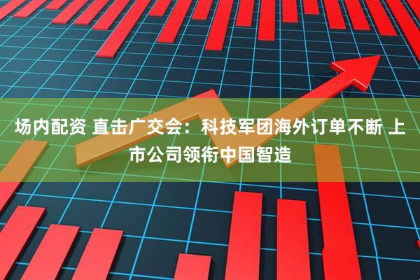 场内配资 直击广交会：科技军团海外订单不断 上市公司领衔中国智造