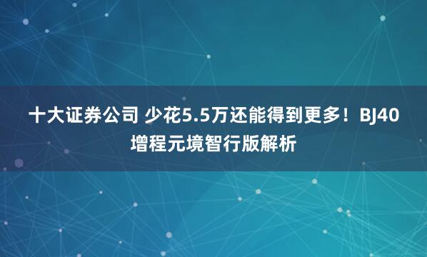 十大证券公司 少花5.5万还能得到更多！BJ40增程元境智行版解析
