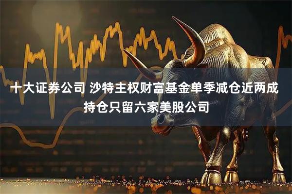 十大证券公司 沙特主权财富基金单季减仓近两成 持仓只留六家美股公司