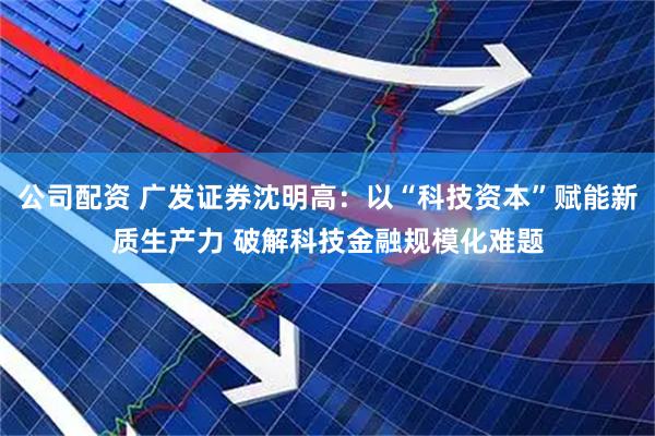 公司配资 广发证券沈明高:以“科技资本”赋能新质生产力 破解科技金融规模化难题