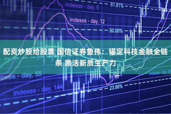 配资炒股给股票 国信证券鲁伟：锚定科技金融全链条 激活新质生产力