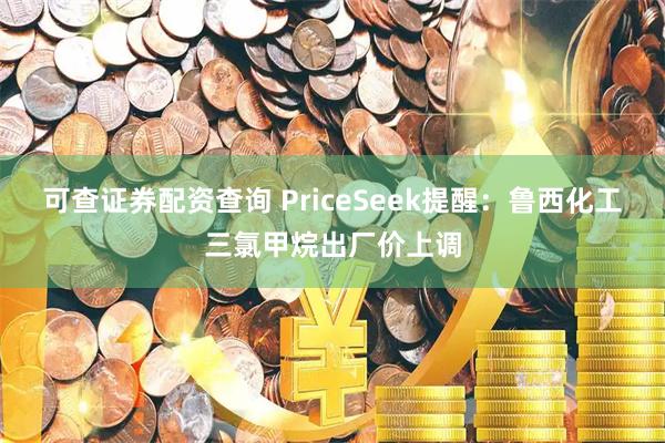 可查证券配资查询 PriceSeek提醒：鲁西化工三氯甲烷出厂价上调