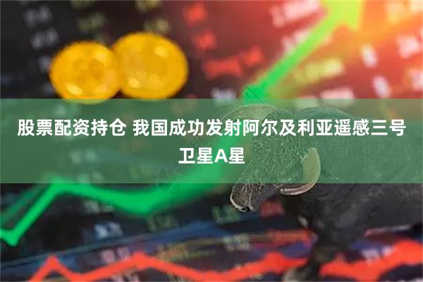 股票配资持仓 我国成功发射阿尔及利亚遥感三号卫星A星
