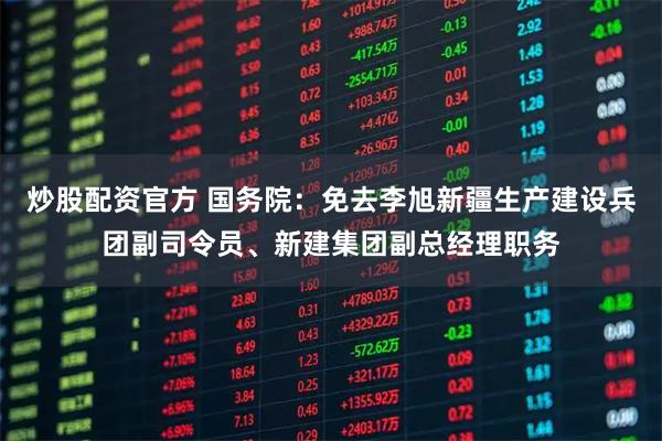 炒股配资官方 国务院：免去李旭新疆生产建设兵团副司令员、新建集团副总经理职务