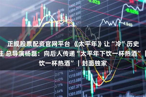 正规股票配资官网平台 《太平年》让“冷”历史引发热关注 总导演杨磊：向后人传递“太平年下饮一杯热酒”｜封面独家