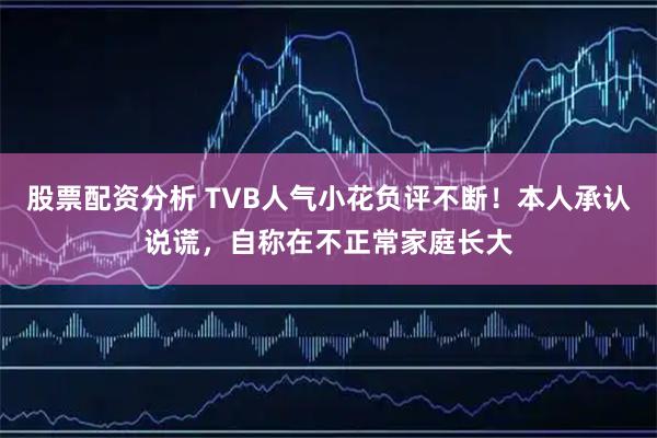 股票配资分析 TVB人气小花负评不断！本人承认说谎，自称在不正常家庭长大