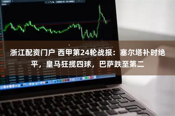 浙江配资门户 西甲第24轮战报：塞尔塔补时绝平，皇马狂揽四球，巴萨跌至第二