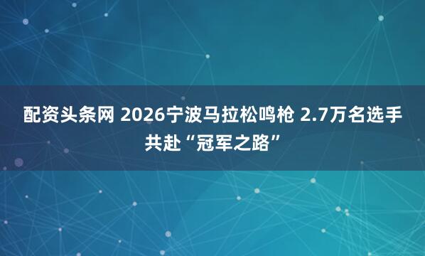 配资头条网 2026宁波马拉松鸣枪 2.7万名选手共赴“冠军之路”